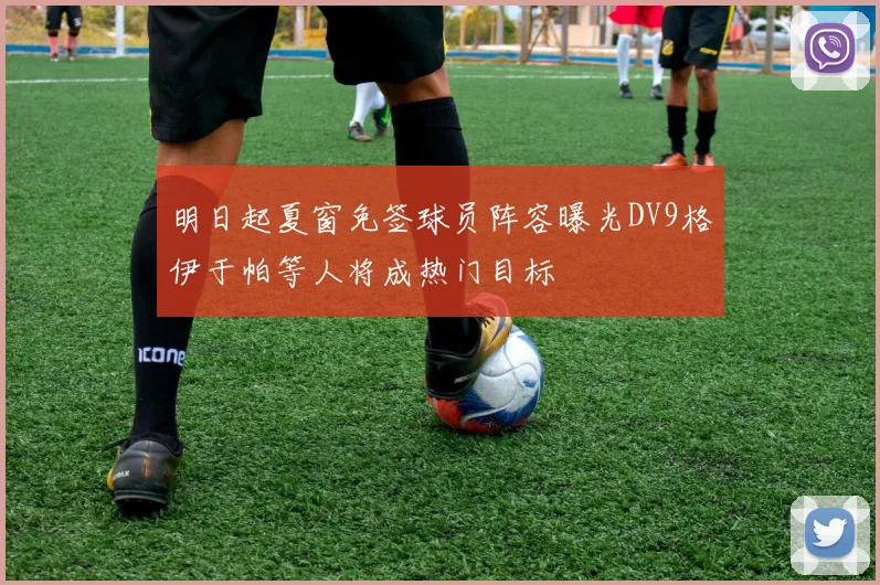 明日起夏窗免签球员阵容曝光DV9格伊于帕等人将成热门目标