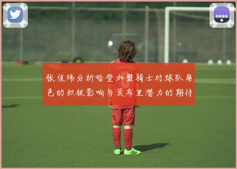 张佳玮分析哈登加盟骑士对球队角色的积极影响与莫布里潜力的期待