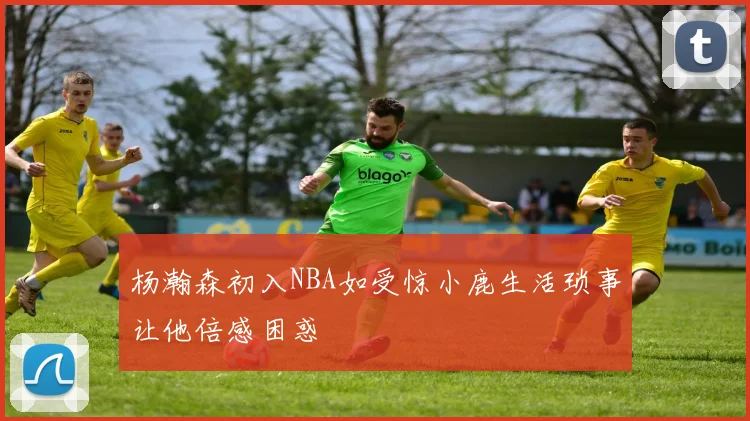 杨瀚森初入NBA如受惊小鹿生活琐事让他倍感困惑
