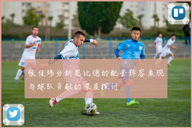 张佳玮分析恩比德的配套阵容表现与球队贡献的深度探讨