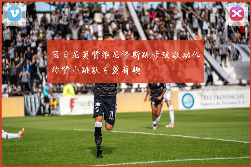 若日尼奥赞维尼修斯跳步致敬动作称赞小跳跃可爱有趣