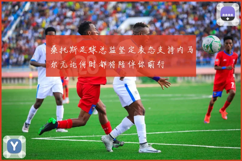 桑托斯足球总监坚定表态支持内马尔无论何时都将陪伴你前行