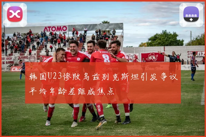 韩国U23惨败乌兹别克斯坦引发争议平均年龄差距成焦点