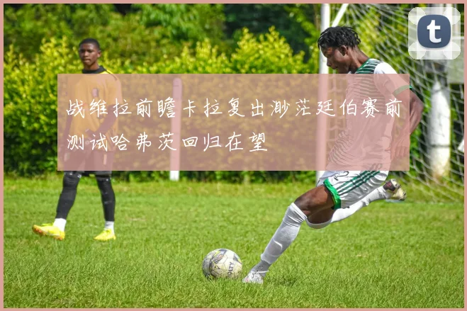 战维拉前瞻卡拉复出渺茫廷伯赛前测试哈弗茨回归在望