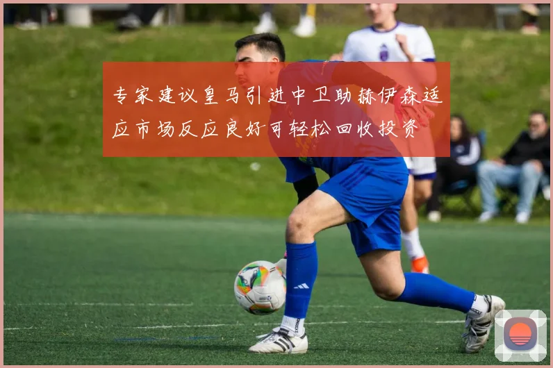 专家建议皇马引进中卫助赫伊森适应市场反应良好可轻松回收投资