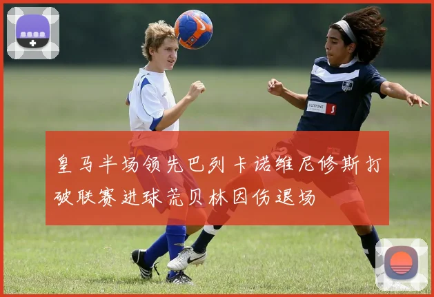 皇马半场领先巴列卡诺维尼修斯打破联赛进球荒贝林因伤退场