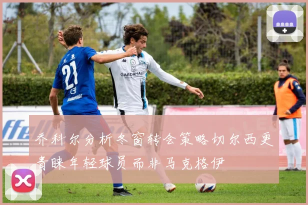 乔科尔分析冬窗转会策略切尔西更青睐年轻球员而非马克格伊