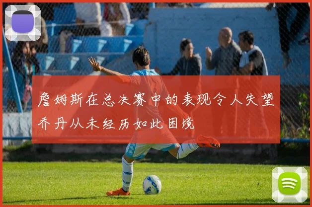詹姆斯在总决赛中的表现令人失望乔丹从未经历如此困境