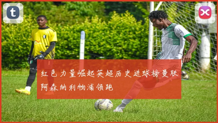 红色力量崛起英超历史进球榜曼联阿森纳利物浦领跑