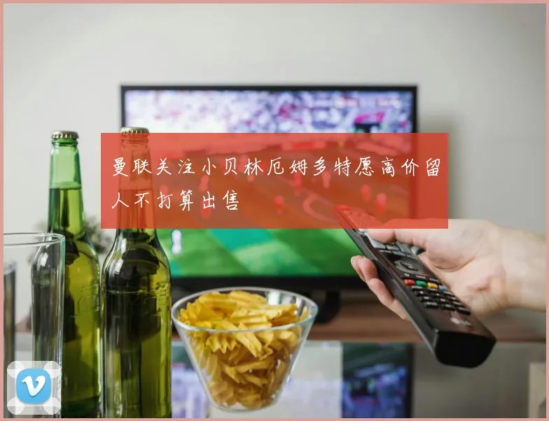 曼联关注小贝林厄姆多特愿高价留人不打算出售